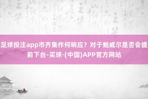 足球投注app市齐集作何响应？对于鲍威尔是否会提前下台-买球·(中国)APP官方网站