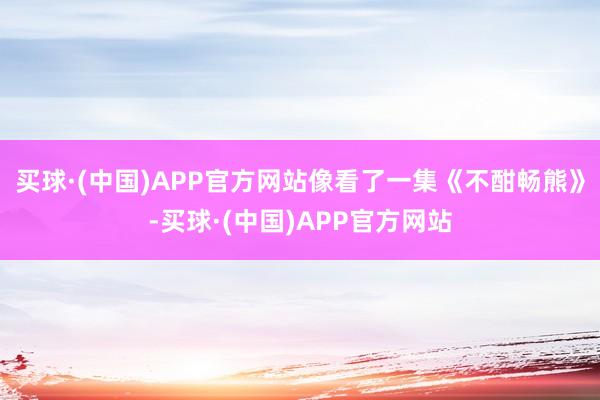 买球·(中国)APP官方网站像看了一集《不酣畅熊》-买球·(中国)APP官方网站