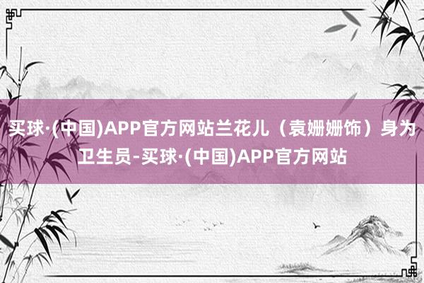 买球·(中国)APP官方网站兰花儿（袁姗姗饰）身为卫生员-买球·(中国)APP官方网站