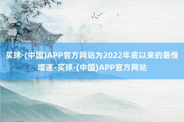 买球·(中国)APP官方网站为2022年底以来的最慢增速-买球·(中国)APP官方网站