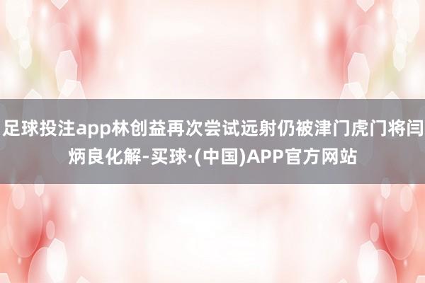 足球投注app林创益再次尝试远射仍被津门虎门将闫炳良化解-买球·(中国)APP官方网站
