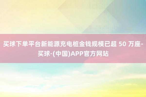 买球下单平台新能源充电桩金钱规模已超 50 万座-买球·(中国)APP官方网站