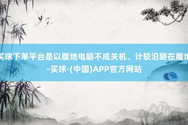 买球下单平台是以腹地电脑不成关机、计较沿路在腹地-买球·(中国)APP官方网站
