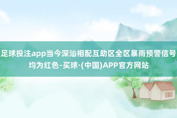 足球投注app当今深汕相配互助区全区暴雨预警信号均为红色-买球·(中国)APP官方网站