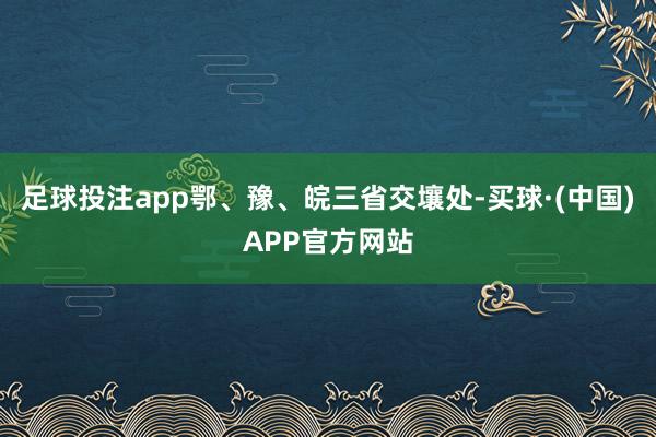 足球投注app鄂、豫、皖三省交壤处-买球·(中国)APP官方网站