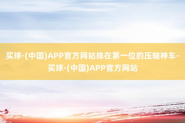 买球·(中国)APP官方网站排在第一位的压轴神车-买球·(中国)APP官方网站