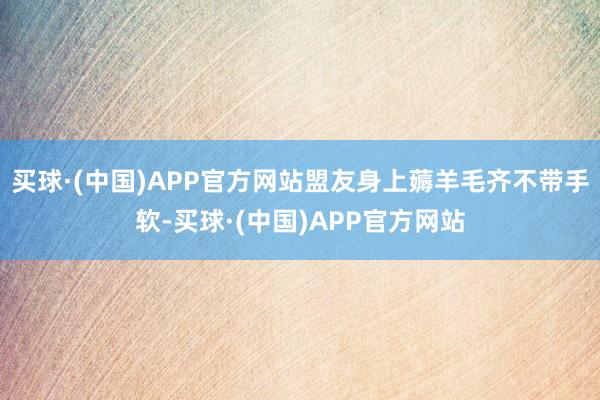 买球·(中国)APP官方网站盟友身上薅羊毛齐不带手软-买球·(中国)APP官方网站