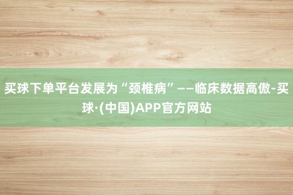 买球下单平台发展为“颈椎病”——临床数据高傲-买球·(中国)APP官方网站