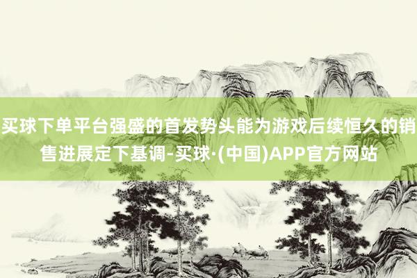 买球下单平台强盛的首发势头能为游戏后续恒久的销售进展定下基调-买球·(中国)APP官方网站