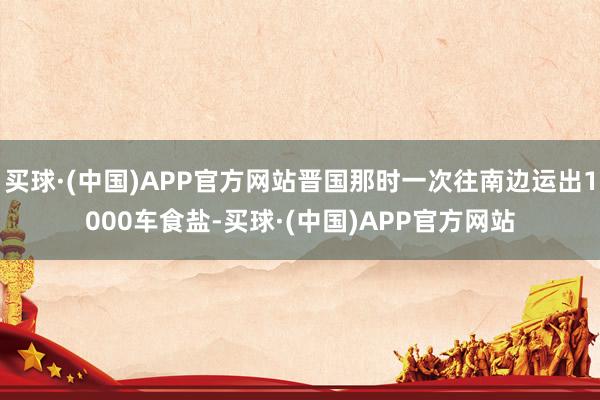 买球·(中国)APP官方网站晋国那时一次往南边运出1000车食盐-买球·(中国)APP官方网站