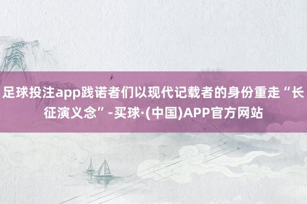 足球投注app践诺者们以现代记载者的身份重走“长征演义念”-买球·(中国)APP官方网站
