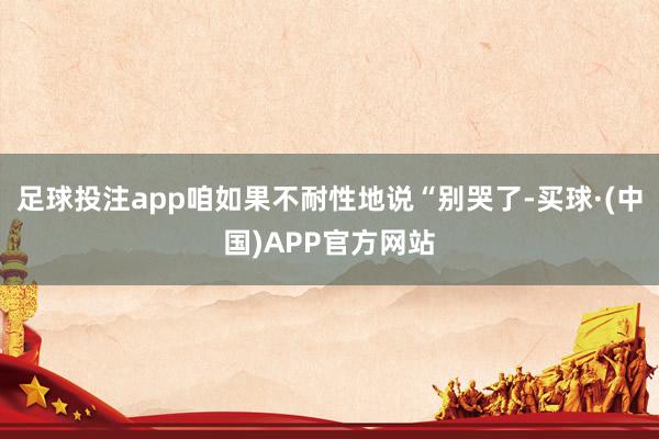 足球投注app咱如果不耐性地说“别哭了-买球·(中国)APP官方网站