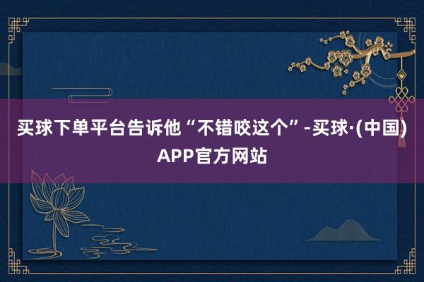 买球下单平台告诉他“不错咬这个”-买球·(中国)APP官方网站