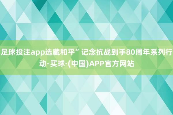 足球投注app选藏和平”记念抗战到手80周年系列行动-买球·(中国)APP官方网站