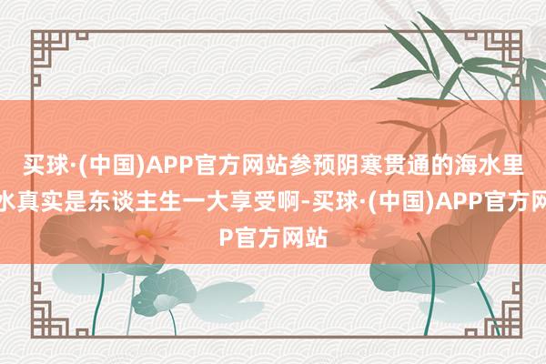 买球·(中国)APP官方网站参预阴寒贯通的海水里游水真实是东谈主生一大享受啊-买球·(中国)APP官方网站