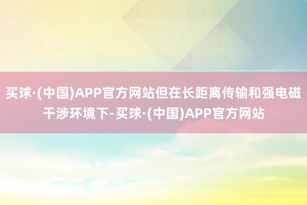 买球·(中国)APP官方网站但在长距离传输和强电磁干涉环境下-买球·(中国)APP官方网站