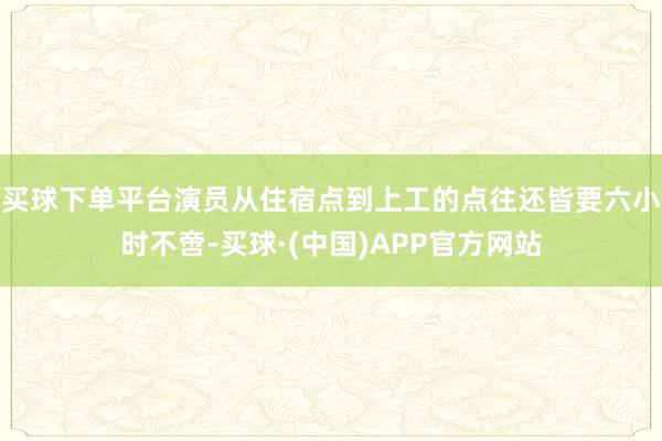 买球下单平台演员从住宿点到上工的点往还皆要六小时不啻-买球·(中国)APP官方网站