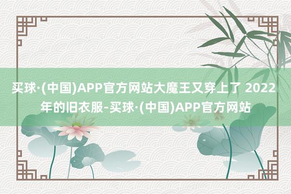 买球·(中国)APP官方网站大魔王又穿上了 2022 年的旧衣服-买球·(中国)APP官方网站
