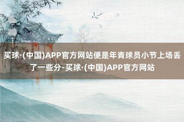 买球·(中国)APP官方网站便是年青球员小节上场丢了一些分-买球·(中国)APP官方网站
