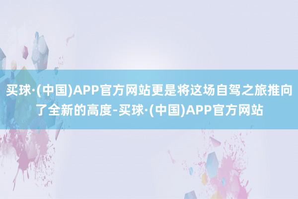买球·(中国)APP官方网站更是将这场自驾之旅推向了全新的高度-买球·(中国)APP官方网站