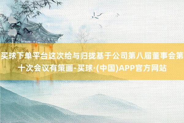 买球下单平台这次给与归拢基于公司第八届董事会第十次会议有策画-买球·(中国)APP官方网站