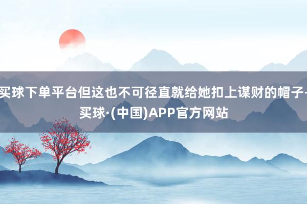 买球下单平台但这也不可径直就给她扣上谋财的帽子-买球·(中国)APP官方网站