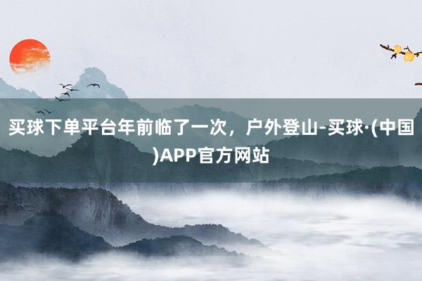 买球下单平台年前临了一次，户外登山-买球·(中国)APP官方网站