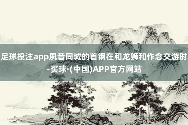 足球投注app夙昔同城的首钢在和龙狮和作念交游时-买球·(中国)APP官方网站