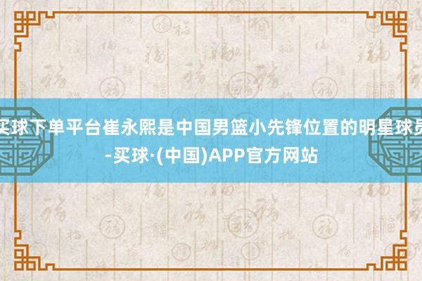 买球下单平台崔永熙是中国男篮小先锋位置的明星球员-买球·(中国)APP官方网站