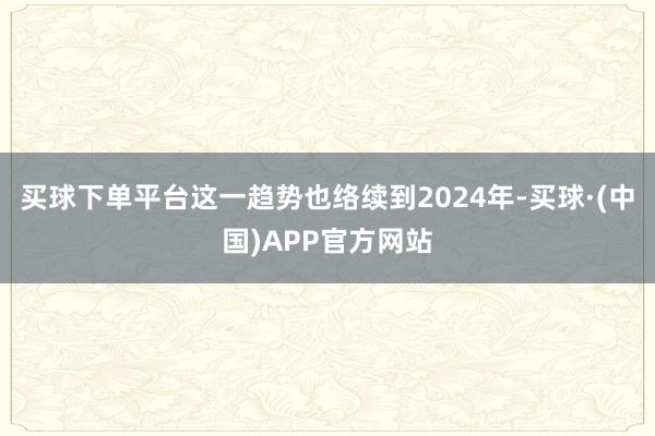 买球下单平台这一趋势也络续到2024年-买球·(中国)APP官方网站
