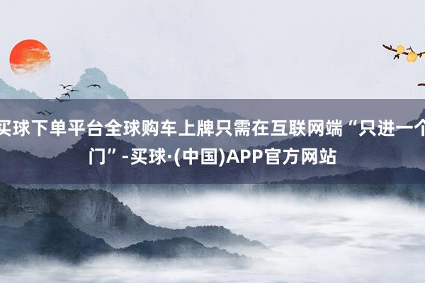 买球下单平台全球购车上牌只需在互联网端“只进一个门”-买球·(中国)APP官方网站