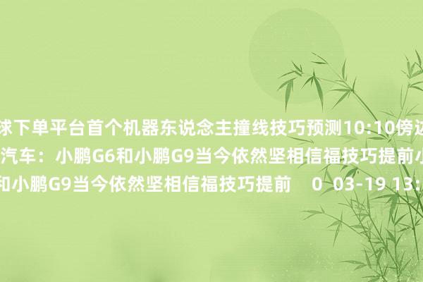 买球下单平台首个机器东说念主撞线技巧预测10:10傍边    29  04-19 07:37     小鹏汽车：小鹏G6和小鹏G9当今依然坚相信福技巧提前小鹏汽车：小鹏G6和小鹏G9当今依然坚相信福技