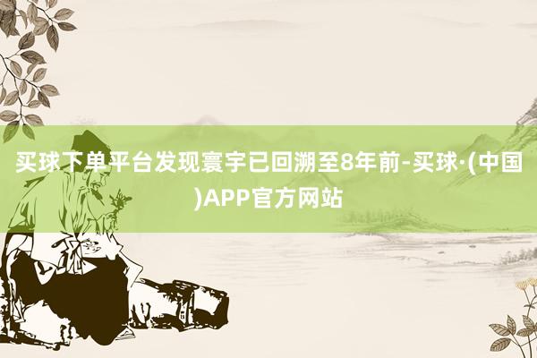 买球下单平台发现寰宇已回溯至8年前-买球·(中国)APP官方网站