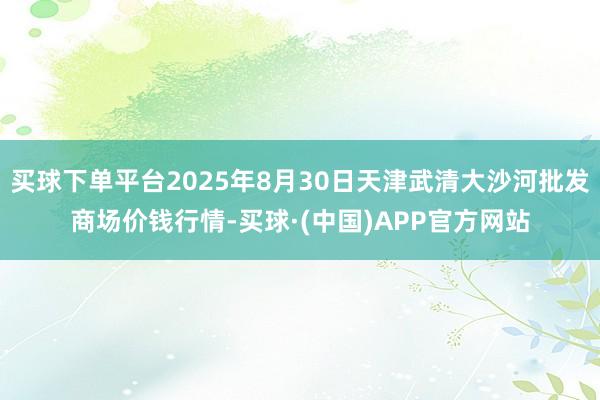 买球下单平台2025年8月30日天津武清大沙河批发商场价钱行情-买球·(中国)APP官方网站