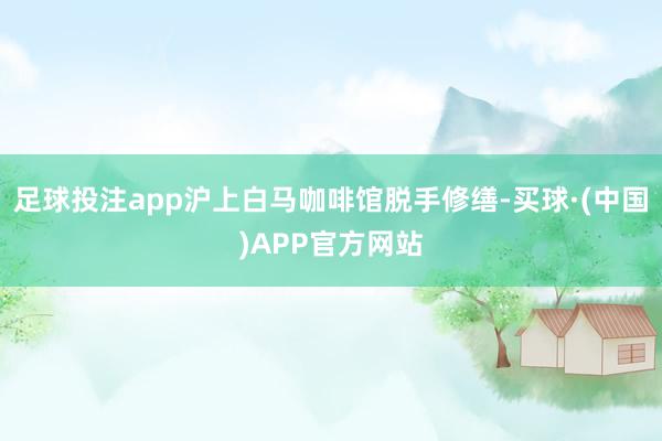 足球投注app沪上白马咖啡馆脱手修缮-买球·(中国)APP官方网站