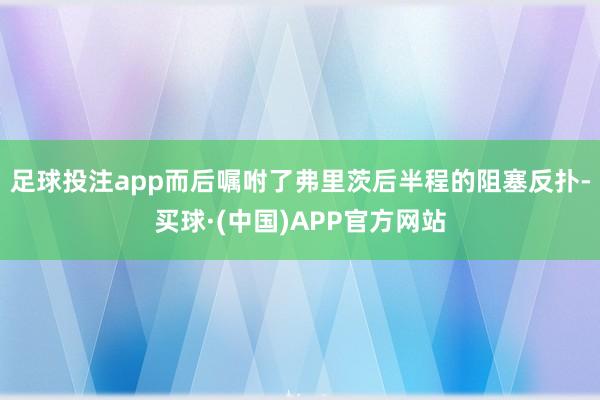 足球投注app而后嘱咐了弗里茨后半程的阻塞反扑-买球·(中国)APP官方网站