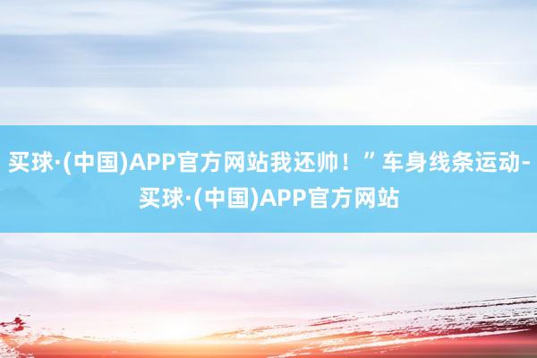 买球·(中国)APP官方网站我还帅！”车身线条运动-买球·(中国)APP官方网站