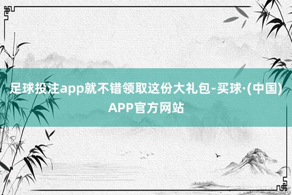 足球投注app就不错领取这份大礼包-买球·(中国)APP官方网站
