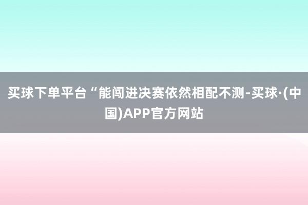买球下单平台“能闯进决赛依然相配不测-买球·(中国)APP官方网站