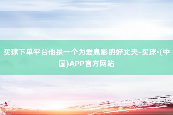 买球下单平台他是一个为爱息影的好丈夫-买球·(中国)APP官方网站