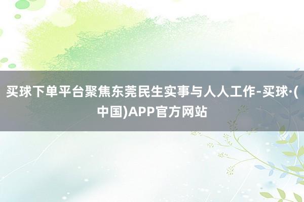 买球下单平台聚焦东莞民生实事与人人工作-买球·(中国)APP官方网站