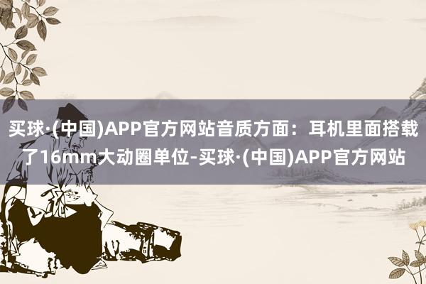 买球·(中国)APP官方网站音质方面：耳机里面搭载了16mm大动圈单位-买球·(中国)APP官方网站