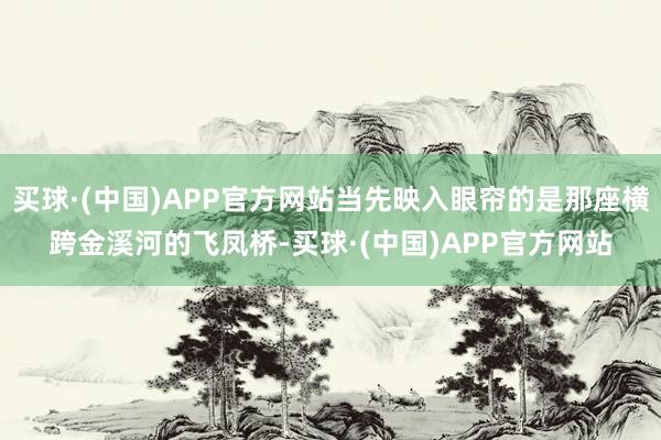 买球·(中国)APP官方网站当先映入眼帘的是那座横跨金溪河的飞凤桥-买球·(中国)APP官方网站