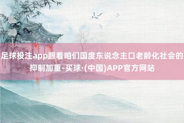 足球投注app跟着咱们国度东说念主口老龄化社会的抑制加重-买球·(中国)APP官方网站
