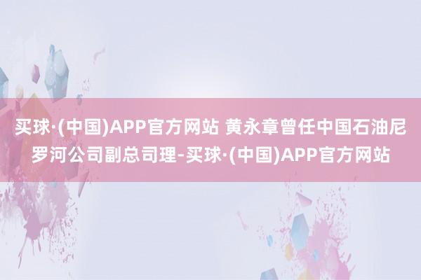 买球·(中国)APP官方网站 黄永章曾任中国石油尼罗河公司副总司理-买球·(中国)APP官方网站